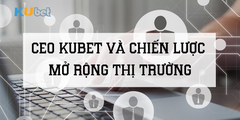 CEO Kubet và chiến lược mở rộng thị trường